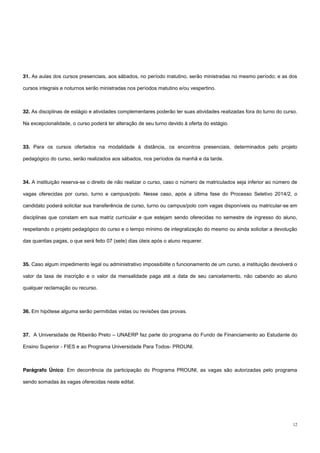 12
31. As aulas dos cursos presenciais, aos sábados, no período matutino, serão ministradas no mesmo período; e as dos
cursos integrais e noturnos serão ministradas nos períodos matutino e/ou vespertino.
32. As disciplinas de estágio e atividades complementares poderão ter suas atividades realizadas fora do turno do curso.
Na excepcionalidade, o curso poderá ter alteração de seu turno devido à oferta do estágio.
33. Para os cursos ofertados na modalidade à distância, os encontros presenciais, determinados pelo projeto
pedagógico do curso, serão realizados aos sábados, nos períodos da manhã e da tarde.
34. A instituição reserva-se o direito de não realizar o curso, caso o número de matriculados seja inferior ao número de
vagas oferecidas por curso, turno e campus/polo. Nesse caso, após a última fase do Processo Seletivo 2014/2, o
candidato poderá solicitar sua transferência de curso, turno ou campus/polo com vagas disponíveis ou matricular-se em
disciplinas que constam em sua matriz curricular e que estejam sendo oferecidas no semestre de ingresso do aluno,
respeitando o projeto pedagógico do curso e o tempo mínimo de integralização do mesmo ou ainda solicitar a devolução
das quantias pagas, o que será feito 07 (sete) dias úteis após o aluno requerer.
35. Caso algum impedimento legal ou administrativo impossibilite o funcionamento de um curso, a instituição devolverá o
valor da taxa de inscrição e o valor da mensalidade paga até a data de seu cancelamento, não cabendo ao aluno
qualquer reclamação ou recurso.
36. Em hipótese alguma serão permitidas vistas ou revisões das provas.
37. A Universidade de Ribeirão Preto – UNAERP faz parte do programa do Fundo de Financiamento ao Estudante do
Ensino Superior - FIES e ao Programa Universidade Para Todos- PROUNI.
Parágrafo Único: Em decorrência da participação do Programa PROUNI, as vagas são autorizadas pelo programa
sendo somadas às vagas oferecidas neste edital.
 