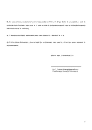 13
38. Os casos omissos, devidamente fundamentados serão resolvidos pelo Grupo Gestor da Universidade, a partir da
publicação deste Edital até o prazo limite de 24 horas a contar da divulgação do gabarito (data de divulgação do gabarito
indicada no manual do candidato).
39. O resultado do Processo Seletivo será válido, para ingresso no 2º semestre de 2014.
40. A Universidade não guardará a documentação dos candidatos por prazo superior a 01(um) ano após a realização do
Processo Seletivo.
Ribeirão Preto, 02 de abril de 2014.
___________________________________
Profª. Elmara Lúcia de Oliveira Bonini
Presidenta do Conselho Universitário
 