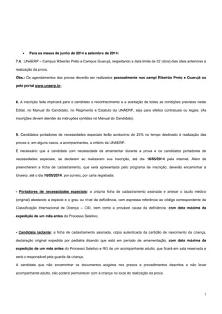 3
 Para os meses de junho de 2014 a setembro de 2014:
7.4. UNAERP – Campus Ribeirão Preto e Campus Guarujá, respeitando a data limite de 02 (dois) dias úteis anteriores à
realização da prova.
Obs.: Os agendamentos das provas deverão ser realizados pessoalmente nos campi Ribeirão Preto e Guarujá ou
pelo portal www.unaerp.br.
8. A inscrição feita implicará para o candidato o reconhecimento e a aceitação de todas as condições previstas neste
Edital, no Manual do Candidato, no Regimento e Estatuto da UNAERP, seja para efeitos contratuais ou legais. (As
inscrições devem atender às instruções contidas no Manual do Candidato).
9. Candidatos portadores de necessidades especiais terão acréscimo de 25% no tempo destinado à realização das
provas e, em alguns casos, a acompanhantes, a critério da UNAERP.
É necessário que a candidata com necessidade de amamentar durante a prova e os candidatos portadores de
necessidades especiais, se declarem ao realizarem sua inscrição, até dia 16/05/2014 pela internet. Além de
preencherem a ficha de cadastramento, que será apresentada pelo programa de inscrição, deverão encaminhar à
Unaerp, até o dia 16/05/2014, por correio, por carta registrada:
- Portadores de necessidades especiais: a própria ficha de cadastramento assinada e anexar o laudo médico
(original) atestando a espécie e o grau ou nível da deficiência, com expressa referência ao código correspondente da
Classificação Internacional de Doença – CID, bem como a provável causa da deficiência, com data máxima da
expedição de um mês antes do Processo Seletivo;
- Candidata lactante: a ficha de cadastramento assinada, cópia autenticada da certidão de nascimento da criança,
declaração original expedida por pediatra dizendo que está em período de amamentação, com data máxima da
expedição de um mês antes do Processo Seletivo e RG de um acompanhante adulto, que ficará em sala reservada e
será o responsável pela guarda da criança.
A candidata que não encaminhar os documentos exigidos nos prazos e procedimentos descritos e não levar
acompanhante adulto, não poderá permanecer com a criança no local de realização da prova.
 