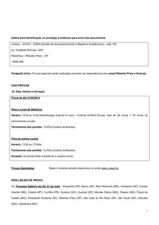 4
Dados para identificação no envelope e endereço para envio dos documentos:
Unaerp – 2014/2 – DARA (Divisão de Acompanhamento e Registros Acadêmicos) – sala 15A
Av. Costábile Romano, 2201
Ribeirânia – Ribeirão Preto – SP
14096-900
Parágrafo único: Provas especiais serão realizadas somente nas dependências dos campi Ribeirão Preto e Guarujá.
DAS PROVAS:
10. Data, Horário e Duração.
Prova do dia 31/05/2014
Para o curso de Medicina
Horário: 13:00 às 14:00 (Identificação) total de 01 hora – 14:00 às 18:00hs (Prova) total de 04 horas = 05 horas de
permanência na sala.
Fechamento dos portões: 12:45hs (horário de Brasília).
Para os outros cursos
Horário: 13:00 às 17:00hs.
Fechamento dos portões: 12:45hs (horário de Brasília).
Duração: As provas terão duração de 4 (quatro) horas.
Provas Agendadas Datas e horários estarão disponíveis no portal www.unaerp.br.
DOS LOCAIS DE PROVA
11. Processo Seletivo do dia 31 de maio - Araçatuba (SP), Bauru (SP), Belo Horizonte (MG), Campinas (SP), Campo
Grande (MS), Cuiabá (MT), Curitiba (PR), Goiânia (GO), Guarujá (SP), Montes Claros (MG), Passos (MG), Poços de
Caldas (MG), Presidente Prudente (SP), Ribeirão Preto (SP), São José do Rio Preto (SP), São Paulo (SP), Uberaba
(MG), Uberlândia (MG).
 