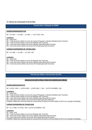 6
15. Cálculo da Composição Final da Nota
Fórmula Sem a Utilização do ENEM
SAÚDE/HUMANAS/EXATAS
NF = (4 x NP) + (4 x NR) + (4 x NE) + 1,917 X NG = 230
LEGENDA:
NF = Nota Final
NP = Total de pontos obtidos na prova de Língua Portuguesa e Literatura Brasileira (até 10 pontos)
NR = Total de pontos obtidos na prova de Redação (até 10 pontos)
NE = soma dos pontos obtidos nas provas objetivas específicas (até 26 pontos)
NG = soma dos pontos obtidos nas provas de formação geral (até 24 pontos)
CURSOS SUPERIORES DE TECNOLOGIA
NF = (3 x NR) + (5 x NE) + 2,5 NG = 230
LEGENDA:
NF = Nota Final
NR = Total de pontos obtidos na prova de Redação (até 10 pontos)
NE = soma dos pontos obtidos nas provas objetivas específicas (até 20 pontos)
NG = soma dos pontos obtidos nas provas de formação geral (até 40 pontos)
Fórmula que Utiliza a nota do Enem de 2013
CÁLCULO DA NOTA FINAL PARA OS CURSOS NAS ÁREAS:
SAÚDE/HUMANAS/EXATAS
NF = (2,979 X NP) + (2,979 X NR) + (2,978 X NE) + NG + 0,0772 X N ENEM = 230
LEGENDA:
NF = Nota Final
NP = Total de pontos obtidos na prova de Língua Portuguesa e Literatura Brasileira (até 10 pontos)
NR = Total de pontos obtidos na prova de Redação (até 10 pontos)
NE = soma dos pontos obtidos nas provas objetivas específicas (até 26 pontos)
NG = soma dos pontos obtidos nas provas de formação geral (até 24pontos)
N ENEM = Média das notas das áreas do conhecimento do Exame do Ensino Médio de 2013 com exceção da Redação.
CURSOS SUPERIORES DE TECNOLOGIA
NF = (2,1 X NR) + (5 X NE) + NG + (0,0772 X N ENEM) = 230
LEGENDA:
NF = Nota Final
NR = Total de pontos obtidos na prova de Redação (até 10 pontos)
NE = Soma dos pontos obtidos nas provas objetivas específicas (até 20 pontos)
NG = Soma dos pontos obtidos nas provas de formação geral (até 40 pontos)
N ENEM = Média das notas das áreas do conhecimento do Exame do Ensino Médio de 2013 com exceção da Redação.
 