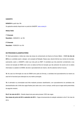 7
GABARITO
02/06/2014 a partir das 18h.
Os gabaritos estarão disponíveis no portal da UNAERP: www.unaerp.br
RESULTADO
1ª Chamada
Resultado – 09/06/2014 - às 16h
2ª Chamada
Resultado –16/06/2014- às 16h
DO PROCESSO CLASSIFICATÓRIO
17. Será aproveitada a média das notas das áreas do conhecimento do Exame do Ensino Médio – ENEM do Ano de
2013, se o candidato assim o desejar, com exceção da Redação. Nesse caso, deverá informar seu número de inscrição,
autorizando, assim, a UNAERP a obter sua nota junto ao INEP. O candidato que não preencher corretamente o seu
número de inscrição do ENEM, bem como os dados da ficha de inscrição que não estiverem de acordo com os dados
informados no cadastro do ENEM, não terá o aproveitamento do mesmo, não lhe cabendo nenhum recurso.
18. No caso da informação da nota do ENEM como parte da fórmula, o candidato terá aproveitamento da mesma se
esta lhe for favorável para obtenção de uma melhor pontuação.
19. A admissão na universidade será feita mediante processo classificatório, com aproveitamento de candidatos não
desclassificados até o limite das vagas fixadas para cada curso, turno e campus, sendo que as vagas serão preenchidas
da seguinte maneira:
Dia 31 de maio de 2014 – Estarão disponíveis para este processo 100% das vagas.
Nos meses de junho de 2014 a setembro de 2014 – Vagas remanescentes da seleção realizada no dia 31 de maio de
2014.
 