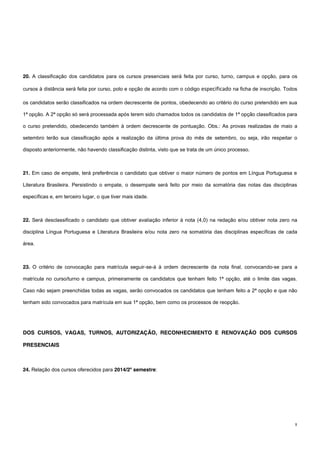 8
20. A classificação dos candidatos para os cursos presenciais será feita por curso, turno, campus e opção, para os
cursos à distância será feita por curso, polo e opção de acordo com o código especificado na ficha de inscrição. Todos
os candidatos serão classificados na ordem decrescente de pontos, obedecendo ao critério do curso pretendido em sua
1ª opção. A 2ª opção só será processada após terem sido chamados todos os candidatos de 1ª opção classificados para
o curso pretendido, obedecendo também à ordem decrescente de pontuação. Obs.: As provas realizadas de maio a
setembro terão sua classificação após a realização da última prova do mês de setembro, ou seja, irão respeitar o
disposto anteriormente, não havendo classificação distinta, visto que se trata de um único processo.
21. Em caso de empate, terá preferência o candidato que obtiver o maior número de pontos em Língua Portuguesa e
Literatura Brasileira. Persistindo o empate, o desempate será feito por meio da somatória das notas das disciplinas
específicas e, em terceiro lugar, o que tiver mais idade.
22. Será desclassificado o candidato que obtiver avaliação inferior à nota (4,0) na redação e/ou obtiver nota zero na
disciplina Língua Portuguesa e Literatura Brasileira e/ou nota zero na somatória das disciplinas específicas de cada
área.
23. O critério de convocação para matrícula seguir-se-á à ordem decrescente da nota final, convocando-se para a
matrícula no curso/turno e campus, primeiramente os candidatos que tenham feito 1ª opção, até o limite das vagas.
Caso não sejam preenchidas todas as vagas, serão convocados os candidatos que tenham feito a 2ª opção e que não
tenham sido convocados para matrícula em sua 1ª opção, bem como os processos de reopção.
DOS CURSOS, VAGAS, TURNOS, AUTORIZAÇÃO, RECONHECIMENTO E RENOVAÇÃO DOS CURSOS
PRESENCIAIS
24. Relação dos cursos oferecidos para 2014/2º semestre:
 