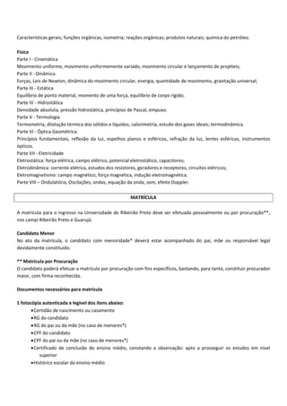 Características gerais; funções orgânicas, isometria; reações orgânicas; produtos naturais; química do petróleo.
Física
Parte I Cinemática
Movimento uniforme, movimento uniformemente variado, movimento circular e lançamento de projéteis;
Parte II Dinâmica
Forças, Leis de Newton, dinâmica do movimento circular, energia, quantidade de movimento, gravitação universal;
Parte III Estática
Equilíbrio de ponto material, momento de uma força, equilíbrio de corpo rígido;
Parte IV Hidrostática
Densidade absoluta, pressão hidrostática, princípios de Pascal, empuxo.
Parte V Termologia
Termometria, dilatação térmica dos sólidos e líquidos, calorimetria, estudo dos gases ideais; termodinâmica.
Parte VI Óptica Geométrica
Princípios fundamentais, reflexão da luz, espelhos planos e esféricos, refração da luz, lentes esféricas, instrumentos
ópticos.
Parte VII Eletricidade
Eletrostática: força elétrica, campo elétrico, potencial eletrostático, capacitores;
Eletrodinâmica: corrente elétrica, estudos dos resistores, geradores e receptores, circuitos elétricos;
Eletromagnetismo: campo magnético, força magnética, indução eletromagnética.
Parte VIII – Ondulatória, Oscilações, ondas, equação da onda, som, efeito Doppler.
MATRÍCULA
A matrícula para o ingresso na Universidade de Ribeirão Preto deve ser efetuada pessoalmente ou por procuração**,
nos campi Ribeirão Preto e Guarujá.
Candidato Menor
No ato da matrícula, o candidato com menoridade* deverá estar acompanhado do pai, mãe ou responsável legal
devidamente constituído.
** Matrícula por Procuração
O candidato poderá efetuar a matrícula por procuração com fins específicos, bastando, para tanto, constituir procurador
maior, com firma reconhecida.
Documentos necessários para matrícula
1 fotocópia autenticada e legível dos itens abaixo:
Certidão de nascimento ou casamento
RG do candidato
RG do pai ou da mãe (no caso de menores*)
CPF do candidato
CPF do pai ou da mãe (no caso de menores*)
Certificado de conclusão do ensino médio, constando a observação: apto a prosseguir os estudos em nível
superior
Histórico escolar do ensino médio
 