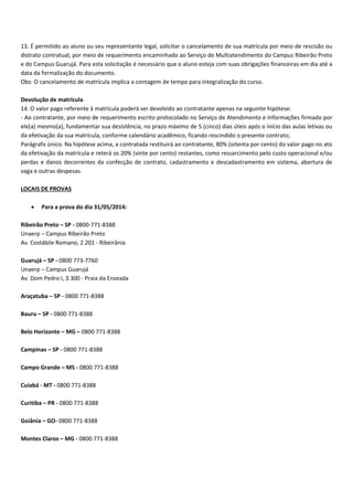 13. É permitido ao aluno ou seu representante legal, solicitar o cancelamento de sua matrícula por meio de rescisão ou
distrato contratual, por meio de requerimento encaminhado ao Serviço de Multiatendimento do Campus Ribeirão Preto
e do Campus Guarujá. Para esta solicitação é necessário que o aluno esteja com suas obrigações financeiras em dia até a
data da formalização do documento.
Obs: O cancelamento de matrícula implica a contagem de tempo para integralização do curso.
Devolução de matrícula
14. O valor pago referente à matrícula poderá ser devolvido ao contratante apenas na seguinte hipótese:
Ao contratante, por meio de requerimento escrito protocolado no Serviço de Atendimento e Informações firmado por
ele(a) mesmo(a), fundamentar sua desistência, no prazo máximo de 5 (cinco) dias úteis após o início das aulas letivas ou
da efetivação da sua matrícula, conforme calendário acadêmico, ficando rescindido o presente contrato;
Parágrafo único. Na hipótese acima, a contratada restituirá ao contratante, 80% (oitenta por cento) do valor pago no ato
da efetivação da matrícula e reterá os 20% (vinte por cento) restantes, como ressarcimento pelo custo operacional e/ou
perdas e danos decorrentes da confecção de contrato, cadastramento e descadastramento em sistema, abertura de
vaga e outras despesas.
LOCAIS DE PROVAS
Para a prova do dia 31/05/2014:
Ribeirão Preto – SP 0800 771 8388
Unaerp – Campus Ribeirão Preto
Av. Costábile Romano, 2.201 Ribeirânia
Guarujá – SP 0800 773 7760
Unaerp – Campus Guarujá
Av. Dom Pedro I, 3.300 Praia da Enseada
Araçatuba – SP 0800 771 8388
Bauru – SP 0800 771 8388
Belo Horizonte – MG – 0800 771 8388
Campinas – SP 0800 771 8388
Campo Grande – MS 0800 771 8388
Cuiabá MT 0800 771 8388
Curitiba – PR 0800 771 8388
Goiânia – GO 0800 771 8388
Montes Claros – MG 0800 771 8388
 