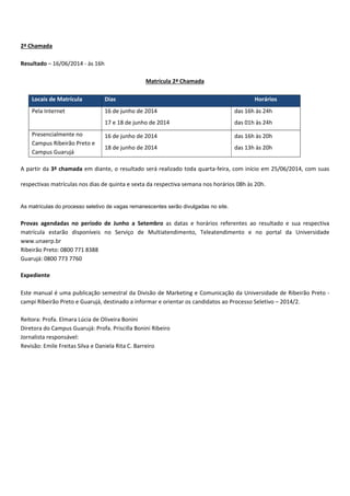 2ª Chamada
Resultado – 16/06/2014 às 16h
Matrícula 2ª Chamada
Locais de Matrícula Dias Horários
Pela Internet 16 de junho de 2014
17 e 18 de junho de 2014
das 16h às 24h
das 01h às 24h
Presencialmente no
Campus Ribeirão Preto e
Campus Guarujá
16 de junho de 2014
18 de junho de 2014
das 16h às 20h
das 13h às 20h
A partir da 3ª chamada em diante, o resultado será realizado toda quarta feira, com início em 25/06/2014, com suas
respectivas matrículas nos dias de quinta e sexta da respectiva semana nos horários 08h às 20h.
As matrículas do processo seletivo de vagas remanescentes serão divulgadas no site.
Provas agendadas no período de Junho a Setembro as datas e horários referentes ao resultado e sua respectiva
matrícula estarão disponíveis no Serviço de Multiatendimento, Teleatendimento e no portal da Universidade
www.unaerp.br
Ribeirão Preto: 0800 771 8388
Guarujá: 0800 773 7760
Expediente
Este manual é uma publicação semestral da Divisão de Marketing e Comunicação da Universidade de Ribeirão Preto
campi Ribeirão Preto e Guarujá, destinado a informar e orientar os candidatos ao Processo Seletivo – 2014/2.
Reitora: Profa. Elmara Lúcia de Oliveira Bonini
Diretora do Campus Guarujá: Profa. Priscilla Bonini Ribeiro
Jornalista responsável:
Revisão: Emile Freitas Silva e Daniela Rita C. Barreiro
 