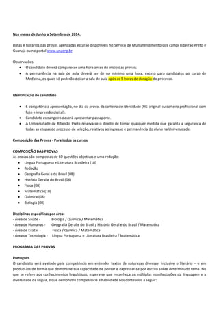 Nos meses de Junho a Setembro de 2014.
Datas e horários das provas agendadas estarão disponíveis no Serviço de Multiatendimento dos campi Ribeirão Preto e
Guarujá ou no portal www.unaerp.br
Observações
O candidato deverá comparecer uma hora antes do início das provas;
A permanência na sala de aula deverá ser de no mínimo uma hora, exceto para candidatos ao curso de
Medicina, os quais só poderão deixar a sala de aula após as 5 horas de duração do processo.
Identificação do candidato
É obrigatória a apresentação, no dia da prova, da carteira de identidade (RG original ou carteira profissional com
foto e impressão digital).
Candidato estrangeiro deverá apresentar passaporte.
A Universidade de Ribeirão Preto reserva se o direito de tomar qualquer medida que garanta a segurança de
todas as etapas do processo de seleção, relativos ao ingresso e permanência do aluno na Universidade.
Composição das Provas Para todos os cursos
COMPOSIÇÃO DAS PROVAS
As provas são compostas de 60 questões objetivas e uma redação:
Língua Portuguesa e Literatura Brasileira (10)
Redação
Geografia Geral e do Brasil (08)
História Geral e do Brasil (08)
Física (08)
Matemática (10)
Química (08)
Biologia (08)
Disciplinas específicas por área:
Área de Saúde Biologia / Química / Matemática
Área de Humanas Geografia Geral e do Brasil / História Geral e do Brasil / Matemática
Área de Exatas Física / Química / Matemática
Área de Tecnologia Língua Portuguesa e Literatura Brasileira / Matemática
PROGRAMA DAS PROVAS
Português
O candidato será avaliado pela competência em entender textos de naturezas diversas inclusive o literário – e em
produzi los de forma que demonstre sua capacidade de pensar e expressar se por escrito sobre determinado tema. No
que se refere aos conhecimentos linguísticos, espera se que reconheça as múltiplas manifestações da linguagem e a
diversidade da língua, e que demonstre competência e habilidade nos conteúdos a seguir:
 