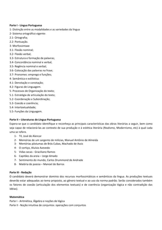 Parte I Língua Portuguesa
1 Distinção entre as modalidades e as variedades da língua
2 Sistema ortográfico vigente:
2.1 Ortografia;
2.2 Pontuação.
3 Morfossintaxe
3.1 Flexão nominal;
3.2 Flexão verbal;
3.3 Estrutura e formação de palavras;
3.4 Concordância nominal e verbal;
3.5 Regência nominal e verbal;
3.6 Colocação das palavras na frase;
3.7 Pronomes: emprego e funções;
4 Semântica e estilística:
4.1 Denotação e conotação;
4.2 Figuras de Linguagem.
5 Processos de Organização do texto;
5.1 Estratégia de articulação do texto;
5.2 Coordenação e Subordinação;
5.3 Coesão e coerência;
5.4 Intertextualidade;
5.5 Funções da Linguagem.
Parte II – Literaturas de Língua Portuguesa
Espera se que o candidato identifique e reconheça as principais características das obras literárias a seguir, bem como
seja capaz de relacioná las ao contexto de sua produção e à estética literária (Realismo, Modernismo, etc) à qual cada
uma se refere.
1 Til, José de Alencar
2 Memórias de um sargento de milícias, Manuel Antônio de Almeida
3 Memórias póstumas de Brás Cubas, Machado de Assis
4 O cortiço, Aluísio Azevedo
5 Vidas secas Graciliano Ramos
6 Capitães da areia – Jorge Amado
7 Sentimento do mundo, Carlos Drummond de Andrade
8 Matéria de poesia – Manoel de Barros
Parte III Redação
O candidato deverá demonstrar domínio dos recursos morfossintáticos e semânticos da língua. As produções textuais
deverão estar adequadas ao tema proposto, ao gênero textual e ao uso da norma padrão. Serão considerados também
os fatores de coesão (articulação dos elementos textuais) e de coerência (organização lógica e não contradição das
idéias).
Matemática
Parte I Aritmética, Álgebra e noções de lógica
Parte II Noção intuitiva de conjuntos: operações com conjuntos
 