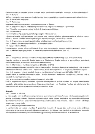 Conjuntos numéricos: naturais, inteiros, racionais, reais e complexos (propriedades, operações, ordem, valor absoluto).
Parte III Funções
Gráficos e operações; inversa de uma função; funções: lineares, quadráticas, modulares, exponenciais, e logarítimicas.
Parte IV Equações e inequações
Parte V Polinômios
Relações entre coeficientes e raízes, teorema fundamental da Álgebra.
Parte VI Seqüências: noções, limite de seqüências infinitas; progressões aritméticas e geométricas
Parte VII Análise combinatória: noções, binômio de Newton; probabilidade.
Parte VIII Geometria
Geometria Plana: figuras planas, semelhança; relações métricas e áreas.
Geometria Espacial: posições relativas entre pontos, retas e planos. poliedros, sólidos de revolução (cilindros, cones e
esferas) e troncos: conceito, semelhança e relações métricas; inscrições, circunscrição e volume.
Parte IX Trigonometria: arcos e ângulos (medida, relação entre arcos); funções trigonométricas
Parte X Álgebra Linear e Geometria Analítica no plano e no espaço
Os espaços vetoriais R2 e R3.
Operações com vetores: adição; multiplicação de um vetor por um escalar, produtos: escalares, vetoriais e mistos.
Parte XI Matrizes: operações; inversa de uma matriz; determinantes de matrizes 2x2 e 3x3.
História
Parte I – Antiguidades; O mundo ocidental durante as Épocas Medieval e Moderna (Século XV ao Século XVIII)
Expansão marítima e comercial; Estado Moderno e Absolutismo; Estado Moderno e Mercantilismo; colonização
européia na América; Brasil Colônia; Humanismo e Renascimento.
Parte II A Formação do mundo contemporâneo (1760/80 a 1870/80)
Transformações econômicas: Revoluções Liberais; Restauração e Revolução; Realismo e Nacionalismo; crise do antigo
sistema colonial Ibérico; América após a Independência; Brasil da independência ao apogeu do sistema monárquico.
Parte III O apogeu e a crise da sociedade liberal no mundo ocidental contemporâneo (1870/80 a 1939/45)
Apogeu liberal; as relações internacionais; Brasil da crise monárquica à República Oligárquica (1870/1930); crise da
sociedade liberal; Hispano América.
Parte IV O mundo contemporâneo: as sociedades atuais (pós 1945)
Crise da hegemonia européia; sociedades capitalistas contemporâneas; o novo equilíbrio nas relações internacionais;
sociedades afro asiáticas contemporâneas; Hispano América; Brasil da República Populista ao autoritarismo dos
governos militares; Brasil dos governos militares aos tempos atuais.
Geografia
Parte I Espaço da natureza
As inter relações entre os diferentes componentes do quadro natural: principais formas e estruturas do relevo terrestre
(gênese e evolução); grandes conjuntos clímato botânicos; águas fluviais oceânicas e sua importância econômica.
Quadro natural: recursos e aproveitamento econômico; sensibilidade do meio ambiente à ação do homem e estratégias
para seu uso e conservação.
Parte II A organização do espaço mundial
A transformação do espaço mundial; A geopolítica mundial; O espaço das contradições socioeconômicas:
industrialização e acumulação; urbanização e estrutura interna das cidades; espaço agrícola; ação do Estado; população;
processo de desenvolvimento/subdesenvolvimento; grandes conjuntos socioeconômicos do mundo atual.
 