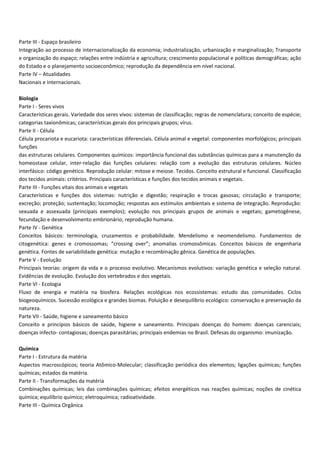 Parte III Espaço brasileiro
Integração ao processo de internacionalização da economia; industrialização, urbanização e marginalização; Transporte
e organização do espaço; relações entre indústria e agricultura; crescimento populacional e políticas demográficas; ação
do Estado e o planejamento socioeconômico; reprodução da dependência em nível nacional.
Parte IV – Atualidades
Nacionais e internacionais.
Biologia
Parte I Seres vivos
Características gerais. Variedade dos seres vivos: sistemas de classificação; regras de nomenclatura; conceito de espécie;
categorias taxionômicas; características gerais dos principais grupos; vírus.
Parte II Célula
Célula procariota e eucariota: características diferenciais. Célula animal e vegetal: componentes morfológicos; principais
funções
das estruturas celulares. Componentes químicos: importância funcional das substâncias químicas para a manutenção da
homeostase celular, inter relação das funções celulares: relação com a evolução das estruturas celulares. Núcleo
interfásico: código genético. Reprodução celular: mitose e meiose. Tecidos. Conceito estrutural e funcional. Classificação
dos tecidos animais: critérios. Principais características e funções dos tecidos animais e vegetais.
Parte III Funções vitais dos animais e vegetais
Características e funções dos sistemas: nutrição e digestão; respiração e trocas gasosas; circulação e transporte;
excreção; proteção; sustentação; locomoção; respostas aos estímulos ambientais e sistema de integração. Reprodução:
sexuada e assexuada (principais exemplos); evolução nos principais grupos de animais e vegetais; gametogênese,
fecundação e desenvolvimento embrionário; reprodução humana.
Parte IV Genética
Conceitos básicos: terminologia, cruzamentos e probabilidade. Mendelismo e neomendelismo. Fundamentos de
citogenética: genes e cromossomas; “crossing over”; anomalias cromossômicas. Conceitos básicos de engenharia
genética. Fontes de variabilidade genética: mutação e recombinação gênica. Genética de populações.
Parte V Evolução
Principais teorias: origem da vida e o processo evolutivo. Mecanismos evolutivos: variação genética e seleção natural.
Evidências de evolução. Evolução dos vertebrados e dos vegetais.
Parte VI Ecologia
Fluxo de energia e matéria na biosfera. Relações ecológicas nos ecossistemas: estudo das comunidades. Ciclos
biogeoquímicos. Sucessão ecológica e grandes biomas. Poluição e desequilíbrio ecológico: conservação e preservação da
natureza.
Parte VII Saúde, higiene e saneamento básico
Conceito e princípios básicos de saúde, higiene e saneamento. Principais doenças do homem: doenças carenciais;
doenças infecto contagiosas; doenças parasitárias; principais endemias no Brasil. Defesas do organismo: imunização.
Química
Parte I Estrutura da matéria
Aspectos macroscópicos; teoria Atômico Molecular; classificação periódica dos elementos; ligações químicas; funções
químicas; estados da matéria.
Parte II Transformações da matéria
Combinações químicas; leis das combinações químicas; efeitos energéticos nas reações químicas; noções de cinética
química; equilíbrio químico; eletroquímica; radioatividade.
Parte III Química Orgânica
 
