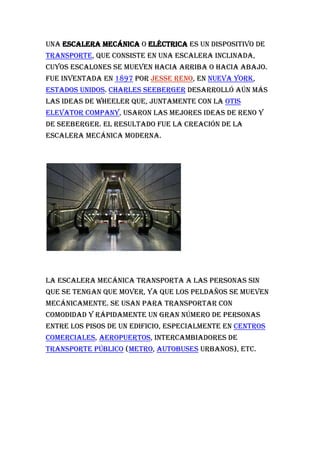 Una escalera mecánica o eléctrica es un dispositivo de transporte, que consiste en una escalera inclinada, cuyos escalones se mueven hacia arriba o hacia abajo. Fue inventada en 1897 por Jesse Reno, en Nueva York, Estados Unidos. Charles Seeberger desarrolló aún más las ideas de Wheeler que, juntamente con la Otis Elevator Company, usaron las mejores ideas de Reno y de Seeberger. El resultado fue la creación de la escalera mecánica moderna.<br />La escalera mecánica transporta a las personas sin que se tengan que mover, ya que los peldaños se mueven mecánicamente. Se usan para transportar con comodidad y rápidamente un gran número de personas entre los pisos de un edificio, especialmente en centros comerciales, aeropuertos, intercambiadores de transporte público (metro, autobuses urbanos), etc.<br />Futuros desarrollos, como la cinta de dos velocidades, actualmente en fase de pruebas, beneficiarán de forma notable al usuario reduciendo los tiempos de traslado, sobre todo en las grandes superficies o en aeropuertos en dónde se necesitan grandes desplazamientos para ir de algunas zonas a otras. Actualmente hay al menos un modelo, el Turbo Trac de Thyssen Krupp [1] que desplazan de manera horizontal personas con velocidad de 2m/s, consiguen tiempos record en distancias de hasta un kilómetro. Con este ritmo TurboTrack transporta a su destino a casi 15.000 personas por hora. Existe una instalación en el Aeropuerto de Toronto.<br />Este invento tuvo su lugar en el año 1890 por Jesse Reno, y fue desarrollada por el técnico en electricidad Charles Seeberger. Como bien dijimos, los escalones que poseen las escaleras se mueven mecánicamente y se utilizan principalmente para transportar con comodidad y rapidez, un gran número de personas entre los diferentes niveles que posee un edificio. En los aeropuertos, bocas de subterráneo y centros comerciales son los lugares en donde más se utilizan debido a la gran concurrencia diaria de gente. El movimiento que producen estas escaleras eléctricas es controlado mediante un servicio técnico capacitado para esta tarea y este tipo de maquinaria debe ser permanentemente supervisada, no solo por la complejidad de su funcionamiento, sino que también, es importante que no presente ningún tipo de desperfecto técnico. Actualmente las normas de seguridad bajo la cual esta regido el uso de escaleras eléctricas es muy rigurosa ya que las escaleras eléctricas suelen ser propensas a causar demasiados accidentes que en muchas ocasiones pueden resultar fatales. <br />La gran cantidad de personas que afluyen a estas instalaciones requiere de una cierta cortesía y civismo necesarias para el transporte de muchas personas en lugares y recintos cerrados. Existen una serie de normas no escritas bajo las cuales una persona que viaja en estos medios debe observar:<br />Ceder el paso a las personas que vienen por detrás. Para ello basta con colocarse a la derecha (o a la izquierda en algunos países anglosajones) de la escala y dejar espacio para otras personas. Con esta acción se deja un simple pasillo mediante el que se permite a las personas que tienen mayor urgencia que puedan avanzar, de la misma forma se evitan aglomeraciones en las escaleras que son fuente potencial de peligro debido a la formación de tumultos cuando hay un problema. <br />No pararse en los extremos de la escalera. Avanzando lo más rápido y ligero que sea posible tanto al entrar como al salir de la escalera mecánica, de esta forma se evitan aglomeraciones de personas en los extremos. Cabe tener en cuenta que una parada de una persona en el extremo de la salida es muy peligroso ya que otras personas van por detrás y se producen innecesariamente empujones. <br />Mirar detrás cuando se quiera avanzar. Cuando se está estático en el pasamanos y se desea moverse, hay que mirar atrás por si viene alguien, en este caso hay que cederle el paso. De esta forma se agiliza el tráfico global de la escalera mecánica. <br />Por seguridad deje un peldaño detrás y otro delante. Conviene pensar en los casos de peligro en los que se produzca un tumulto queenla mayoría de los casos se puede evitar si existe mayor espacio entre los viajeros. <br />Evitar andar por una escalera parada (a no ser que que sea de movimiento automático). Puede empezar su movimiento de forma inesperada cuando estamos en el tramo lo que podría causarnos serias lesiones con los bordes de las escaleras. <br />Estar seguro del sentido de la marcha antes de entrar en la escalera. Para ello basta con fijarse en las indicaciones existentes a ras de suelo, justo antes de entrar en la escalera. Aparecen frecuentemente señales de prohibido, o colores verdes si es posible pasar o rojos si no es posible. <br />