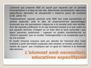  L’alumnat que presenta NEE és aquell que requereix per un període
  d’escolarització o al llarg de tota ella, determinats recolzaments i atencions
  específiques derivades de discapacitat o trastorns greus de conducta
  (LOE, article 73)
 Tradicionalment, aquests alumnes amb NEE han estat escolaritzats en
  centres especials, amb la idea de proporcionar-los aprenentatges
  funcionals que els permetessin integrar-se a la societat amb més facilitat.
  Avui dia aquesta justificació no té cap fonament perquè si el que volem és
  que aquests alumnes s’integrin en un futur dins la seva comunitat i que
  siguin persones autònomes i capaces no podem escolaritzar-los en
  “entorns separats” que no acullen l’heterogeneïtat ni la complexitat que hi
  ha a la societat.
 El model d’escola inclusiva opta per atendre tot l’alumnat dins l’aula
  ordinària a partir del treball cooperatiu dels mestres: el mestre curricular i el
  mestre de suport que s’impliquen per un igual en l’atenció a la diversitat
  dels alumnes.
                  L’alumnat amb necessitats
                     educatives específiques
 