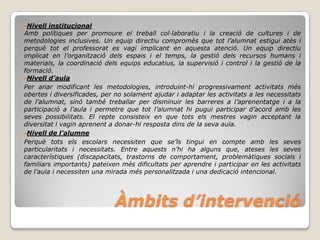 Nivell  institucional
Amb polítiques per promoure el treball col·laboratiu i la creació de cultures i de
metodologies inclusives. Un equip directiu compromès que tot l’alumnat estigui atès i
perquè tot el professorat es vagi implicant en aquesta atenció. Un equip directiu
implicat en l’organització dels espais i el temps, la gestió dels recursos humans i
materials, la coordinació dels equips educatius, la supervisió i control i la gestió de la
formació.
Nivell d’aula
Per anar modificant les metodologies, introduint-hi progressivament activitats més
obertes i diversificades, per no solament ajudar i adaptar les activitats a les necessitats
de l’alumnat, sinó també treballar per disminuir les barreres a l’aprenentatge i a la
participació a l’aula i permetre que tot l’alumnat hi pugui participar d’acord amb les
seves possibilitats. El repte consisteix en que tots els mestres vagin acceptant la
diversitat i vagin aprenent a donar-hi resposta dins de la seva aula.
Nivell de l’alumne
Perquè tots els escolars necessiten que se’ls tingui en compte amb les seves
particularitats i necessitats. Entre aquests n’hi ha alguns que, ateses les seves
característiques (discapacitats, trastorns de comportament, problemàtiques socials i
familiars importants) pateixen més dificultats per aprendre i participar en les activitats
de l’aula i necessiten una mirada més personalitzada i una dedicació intencional.




                             Àmbits d’intervenció
 