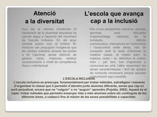 Atenció                                 L’escola que avança
          a la diversitat                              cap a la inclusió
       Avui dia la manera d’entendre el                 Des d’una perspectiva inclusiva, aquests
       tractament de la diversitat educativa ha         alumnes           amb           dificultats
       canviat degut a l’aparició del moviment          d’aprenentatge,     trastorns    de      la
       de l’escola inclusiva. En els anys               conducta,                          dèficits
       noranta autors com el britànic M.                comunicatius, mancances en l’autonomia
       Ainscow van propugnar l’exigència que            i l’autocontrol entre altres, han de
       els centres ordinaris obrissin les portes        compartir amb la resta d’alumnes la
       a tot l’alumnat, sense distinció de              mateixa classe, el mateix barri, la
       gènere, races, creences, estatus                 mateixa ciutat i en definitiva el mateix
       socioeconòmic o nivell de competència            món i, per tant, han d’aprendre a
       física o intel·lectual.                          comunicar-se amb l’altre respectant les
                                                        seves característiques i fent els ajustos
                                                        de conducta necessaris perquè aquesta
                                                        comunicació sigui possible.
                                     L’ESCOLA INCLUSIVA
  L’escola inclusiva es preocupa, fonamentalment per trobar mètodes, estratègies i maneres
  d’organitzar la classe que li permetin d’atendre junts alumnes diferents, sense que cap en
surti perjudicat, encara que no “vulguin” o no “puguin” aprendre (Pujolàs, 2002). Aquest és el
repte: trobar mètodes que permetin ensenyar més a més alumnes sobre els continguts de les
        diferents àrees, a cadascú fins al màxim de les seves possibilitats o capacitats.
 