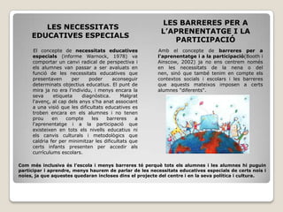 LES BARRERES PER A
        LES NECESSITATS
                                                          L’APRENENTATGE I LA
     EDUCATIVES ESPECIALS
                                                             PARTICIPACIÓ
     El concepte de necessitats educatives              Amb el concepte de barreres per a
     especials (informe Warnock, 1978) va               l'aprenentatge i a la participació(Booth i
     comportar un canvi radical de perspectiva i        Ainscow, 2002) ja no ens centrem només
     els alumnes van passar a ser avaluats en           en les necessitats de la nena o del
     funció de les necessitats educatives que           nen, sinó que també tenim en compte els
     presentaven      per     poder     aconseguir      contextos socials i escolars i les barreres
     determinats objectius educatius. El punt de        que aquests mateixos imposen a certs
     mira ja no era l'individu, i menys encara la       alumnes "diferents".
     seva     etiqueta     diagnòstica.     Malgrat
     l'avenç, al cap dels anys s'ha anat associant
     a una visió que les dificultats educatives es
     troben encara en els alumnes i no tenen
     prou     en    compte     les    barreres    a
     l'aprenentatge i a la participació que
     existeixen en tots els nivells educatius ni
     els canvis culturals i metodològics que
     caldria fer per minimitzar les dificultats que
     certs infants presenten per accedir als
     currículums escolars.

Com més inclusiva és l’escola i menys barreres té perquè tots els alumnes i les alumnes hi puguin
participar i aprendre, menys haurem de parlar de les necessitats educatives especials de certs nois i
noies, ja que aquestes quedaran incloses dins el projecte del centre i en la seva política i cultura.
 