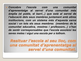    Concebre       l’escola   com      una     comunitat
    d’aprenentatge al servei d’una comunitat més
    àmplia (el poble, el barri...) que està al servei de
    l’educació dels seus membres juntament amb altres
    institucions, com un sistema més d’aquesta xarxa
    social i on tots els seus membres (membres de la
    comunitat educativa, mestres i professors...) s’han
    de sentir corresponsables que l’escola assoleixi les
    seves metes i sigui una escola per a tothom.

     Resituar l’escola al seu lloc, com
     una comunitat d’aprenentatge al
              servei d’una comunitat.
 
