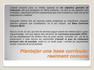    L’escola inclusiva posa un èmfasi especial en els objectius generals de
    l’educació, allò que perseguim en última instància, i no tant en els objectius més
    immediats, relacionats amb els coneixements que s’han d’assolir en cada una de les
    assignatures o matèries.

   D’aquesta manera tots els alumnes poden progressar en l’assoliment d’aquests
    objectius generals que constitueixen, en el seu conjunt, una Base Curricular
    Comuna (BCC)

   Això no vol dir, és clar, que tots els alumnes puguin assolir els mateixos tipus i graus
    d’aprenentatge, sinó que alguns dels elements del currículum prescriptiu (PCC) i
    del seu desplegament als centres s’han de poder ajustar, concretar, etc., per tal de
    proporcionar a cada alumne les oportunitats d’assolir el grau de creixement
    personal més alt possible, entès en un sentit ampli i vinculat als requeriments
    socials i culturals de la col·lectivitat.


               Plantejar una base curricular
                          realment comuna
 