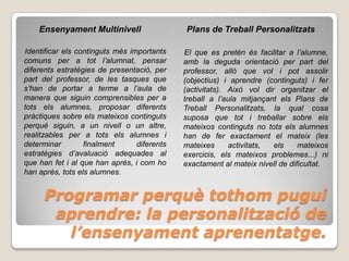 Ensenyament Multinivell                  Plans de Treball Personalitzats

Identificar els continguts més importants    El que es pretén és facilitar a l’alumne,
comuns per a tot l’alumnat, pensar           amb la deguda orientació per part del
diferents estratègies de presentació, per    professor, allò que vol i pot assolir
part del professor, de les tasques que       (objectius) i aprendre (continguts) i fer
s’han de portar a terme a l’aula de          (activitats). Això vol dir organitzar el
manera que siguin comprensibles per a        treball a l’aula mitjançant els Plans de
tots els alumnes, proposar diferents         Treball Personalitzats, la qual cosa
pràctiques sobre els mateixos continguts     suposa que tot i treballar sobre els
perquè siguin, a un nivell o un altre,       mateixos continguts no tots els alumnes
realitzables per a tots els alumnes i        han de fer exactament el mateix (les
determinar        finalment      diferents   mateixes      activitats, els     mateixos
estratègies d’avaluació adequades al         exercicis, els mateixos problemes...) ni
que han fet i al que han après, i com ho     exactament al mateix nivell de dificultat.
han après, tots els alumnes.


      Programar perquè tothom pugui
       aprendre: la personalització de
         l’ensenyament aprenentatge.
 