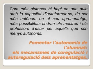 Com més alumnes hi hagi en una aula
amb la capacitat d’autoformar-se, de ser
més autònom en el seu aprenentatge,
més possibilitats tindran els mestres i els
professors d’estar per aquells que són
menys autònoms.

         Fomentar l’autonomia de
                       l’alumnat:
  els mecanismes de coregulació i
autoregulació dels aprenentatges.
 