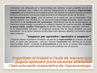 L’estructura més adequada per a l’aprenentatge dels alumnes, la que possibilita que tot els
alumnes aprenguin més i millorin les relacions interpersonals és l’estructura d’aprenentatge
cooperatiu que es fonamenta en el següent principi: els alumnes no solament aprenen perquè el
professor els ensenya, sinó perquè cooperen entre si, tot ensenyant- se els uns als altres.
Les interaccions entre iguals, entre els alumnes en el nostre cas, que es fonamenten d’una
manera explícita i ben decidida en una estructura d’aprenentatge cooperatiu, tenen una gran
importància en la construcció del coneixement. Efectivament una de les característiques de
l’estructura d’aprenentatge cooperatiu és la utilització freqüent, tot i que no exclusiva, del treball
en grups reduïts, estables i heterogenis (en gènere, ètnia, interessos, capacitats, motivació...)
on la responsabilitat individual i el compromís personal dins de l’equip adquireix una gran
importància i on es donen relacions constructives entre alumnes diferents i es fomenta l’ajuda
entre companys.
                    “cooperar per aprendre i aprendre a cooperar”,
 D’aquesta manera el professor transfereix una part de la responsabilitat als alumnes, els quals
tenen un paper més participatiu i rellevant, fomenta l’autonomia dels alumnes en el procés
d’aprenentatge, facilita i possibilita la personalització ja que sense el concurs dels companys
difícilment el professor podria atendre de manera personalitzada tots els alumnes.




  Organitzar el treball a l’aula de manera que
    puguin aprendre junts alumnes diferents:
l’estructuració cooperativa de l’aprenentatge
 