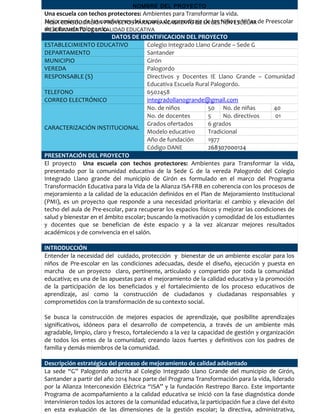 FICHA CONSOLIDACIÓN PROYECTOS PARA APLANCAMIENTO DE LA GESTIÓN ESCOLAR
MEJORAMIENTO DE LA CALIDAD EDUCATIVA
NOMBRE DEL PROYECTO
Una escuela con techos protectores: Ambientes para Transformar la vida.
Mejoramiento de las condiciones del espacio de aprendizaje de los Niños y Niñas de Preescolar
de la Escuela Palogordo.
DATOS DE IDENTIFICACION DEL PROYECTO
ESTABLECIMIENTO EDUCATIVO Colegio Integrado Llano Grande – Sede G
DEPARTAMENTO Santander
MUNICIPIO Girón
VEREDA Palogordo
RESPONSABLE (S) Directivos y Docentes IE Llano Grande – Comunidad
Educativa Escuela Rural Palogordo.
TELEFONO 6502458
CORREO ELECTRÓNICO integradollanogrande@gmail.com
CARACTERIZACIÓN INSTITUCIONAL
No. de niños 50 No. de niñas 40
No. de docentes 5 No. directivos 01
Grados ofertados 6 grados
Modelo educativo Tradicional
Año de fundación 1977
Código DANE 268307000124
PRESENTACIÓN DEL PROYECTO
El proyecto Una escuela con techos protectores: Ambientes para Transformar la vida,
presentado por la comunidad educativa de la Sede G de la vereda Palogordo del Colegio
Integrado Llano grande del municipio de Girón es formulado en el marco del Programa
Transformación Educativa para la Vida de la Alianza ISA-FRB en coherencia con los procesos de
mejoramiento a la calidad de la educación definidos en el Plan de Mejoramiento Institucional
(PMI), es un proyecto que responde a una necesidad prioritaria: el cambio y elevación del
techo del aula de Pre-escolar, para recuperar los espacios físicos y mejorar las condiciones de
salud y bienestar en el ámbito escolar; buscando la motivación y comodidad de los estudiantes
y docentes que se benefician de éste espacio y a la vez alcanzar mejores resultados
académicos y de convivencia en el salón.
INTRODUCCIÓN
Entender la necesidad del cuidado, protección y bienestar de un ambiente escolar para los
niños de Pre-escolar en las condiciones adecuadas, desde el diseño, ejecución y puesta en
marcha de un proyecto claro, pertinente, articulado y compartido por toda la comunidad
educativa; es una de las apuestas para el mejoramiento de la calidad educativa y la promoción
de la participación de los beneficiados y el fortalecimiento de los proceso educativos de
aprendizaje, así como la construcción de ciudadanos y ciudadanas responsables y
comprometidos con la transformación de su contexto social.
Se busca la construcción de mejores espacios de aprendizaje, que posibilite aprendizajes
significativos, idóneos para el desarrollo de competencia, a través de un ambiente más
agradable, limpio, claro y fresco, fortaleciendo a la vez la capacidad de gestión y organización
de todos los entes de la comunidad; creando lazos fuertes y definitivos con los padres de
familia y demás miembros de la comunidad.
Descripción estratégica del proceso de mejoramiento de calidad adelantado
La sede “G” Palogordo adscrita al Colegio Integrado Llano Grande del municipio de Girón,
Santander a partir del año 2014 hace parte del Programa Transformación para la vida, liderado
por la Alianza Interconexión Eléctrica “ISA” y la fundación Restrepo Barco. Este importante
Programa de acompañamiento a la calidad educativa se inició con la fase diagnóstica donde
intervinieron todos los actores de la comunidad educativa, la participación fue a clave del éxito
en esta evaluación de las dimensiones de la gestión escolar; la directiva, administrativa,
 