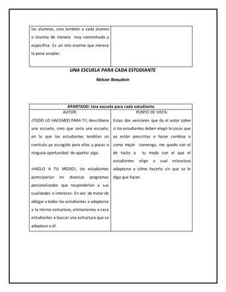 UNA ESCUELA PARA CADA ESTUDIANTE
Nelson Beaudoin
APARTADO: Una escuela para cada estudiante
AUTOR:
¡TODO LO HACEMOS PARA TI!, describiera
una escuela, creo que sería una escuela,
en la que los estudiantes tendrían un
currículo ya escogido para ellos y pocas o
ninguna oportunidad de aportar algo.
¡HAZLO A TU MODO!, los estudiantes
participarían en diversos programas
personalizados que responderían a sus
cualidades e intereses. En vez de tratar de
obligar a todos los estudiantes a adaptarse
a la misma estructura, animaríamos a casa
estudiantes a buscar una estructura que se
adaptase a él.
PUNTO DE VISTA:
Estas dos versiones que da el autor sobre
si los estudiantes deben elegir la cosas que
ya están prescritas o hacer cambios a
como mejor convenga, me quedo con el
de hazlo a tu modo con el que el
estudiantes elige a cual estructura
adaptarse y cómo hacerlo sin que se le
diga que hacer.
los alumnos, sino también a cada alumno
o alumna de manera muy concentrada y
especifica. Es un reto enorme que merece
la pena aceptar.
 