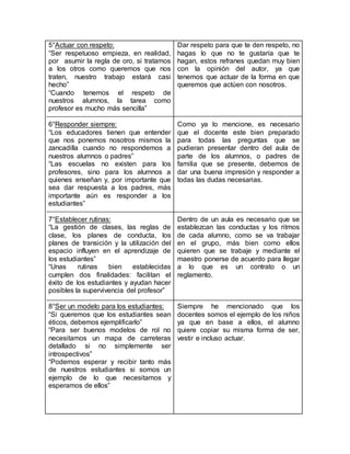 5°Actuar con respeto:
“Ser respetuoso empieza, en realidad,
por asumir la regla de oro, si tratamos
a los otros como queremos que nos
traten, nuestro trabajo estará casi
hecho”
“Cuando tenemos el respeto de
nuestros alumnos, la tarea como
profesor es mucho más sencilla”
6°Responder siempre:
“Los educadores tienen que entender
que nos ponemos nosotros mismos la
zancadilla cuando no respondemos a
nuestros alumnos o padres”
“Las escuelas no existen para los
profesores, sino para los alumnos a
quienes enseñan y, por importante que
sea dar respuesta a los padres, más
importante aún es responder a los
estudiantes”
7°Establecer rutinas:
“La gestión de clases, las reglas de
clase, los planes de conducta, los
planes de transición y la utilización del
espacio influyen en el aprendizaje de
los estudiantes”
“Unas rutinas bien establecidas
cumplen dos finalidades: facilitan el
éxito de los estudiantes y ayudan hacer
posibles la supervivencia del profesor”
8°Ser un modelo para los estudiantes:
“Si queremos que los estudiantes sean
éticos, debemos ejemplificarlo”
“Para ser buenos modelos de rol no
necesitamos un mapa de carreteras
detallado si no simplemente ser
introspectivos”
“Podemos esperar y recibir tanto más
de nuestros estudiantes si somos un
ejemplo de lo que necesitamos y
esperamos de ellos”
Dar respeto para que te den respeto, no
hagas lo que no te gustaría que te
hagan, estos refranes quedan muy bien
con la opinión del autor, ya que
tenemos que actuar de la forma en que
queremos que actúen con nosotros.
Como ya lo mencione, es necesario
que el docente este bien preparado
para todas las preguntas que se
pudieran presentar dentro del aula de
parte de los alumnos, o padres de
familia que se presente, debemos de
dar una buena impresión y responder a
todas las dudas necesarias.
Dentro de un aula es necesario que se
establezcan las conductas y los ritmos
de cada alumno, como se va trabajar
en el grupo, más bien como ellos
quieren que se trabaje y mediante el
maestro ponerse de acuerdo para llegar
a lo que es un contrato o un
reglamento.
Siempre he mencionado que los
docentes somos el ejemplo de los niños
ya que en base a ellos, el alumno
quiere copiar su misma forma de ser,
vestir e incluso actuar.
 