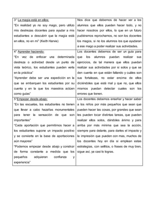 3° La magia está en ellos:
“En realidad yo no soy mago, pero utilizo
mis destrezas docentes para ayudar a mis
estudiantes a descubrir que la magia está
en ellos, no en mí” (Keith Harvie)
Nos dice que debemos de hacer ver a los
alumnos que ellos pueden hacer todo, y no
hacer nosotros por ellos, lo que en un futuro
pudiéramos reprocharnos, no son los docentes
los magos, si no los alumnos los que ayudaran
a ese mago a poder realizar sus actividades.
4° Aprender haciendo:
“En vez de enfocar una determinada
destreza o actividad desde un punto de
vista teórico, los estudiantes pueden verla
en la práctica”
“Aprender debe ser una expedición en la
que se embarquen los estudiantes por su
cuenta y en la que los maestros actúen
como guías”
Los docentes debemos de ser un guía para
que los alumnos puedan realizar sus
ejercicios, de tal manera que ellos puedan
realizar sus actividades por si solos y que se
den cuenta en que están fallando y cuáles son
sus fortalezas, no estar encima de ellos
diciéndoles que está mal y que no, que ellos
mismos puedan detectar cuales son los
errores que tienen.
5°Empezar desde abajo:
“En las escuelas, los estudiantes no tienen
que llevar a cabo hazañas monumentales
para tener la sensación de que son
importantes”
“Cada aportación que permitimos hacer a
los estudiantes supone un impacto positivo
y se convierte en la base de aportaciones
aún mayores”
“Podemos empezar desde abajo y construir
de forma constante a medida que los
pequeños adquieran confianza y
experiencia”
Los docentes debemos enseñar y hacer saber
a los niños por más pequeños que sean que
pueden hacer las cosas, por grandes que sean
les pueden tocar distintas tareas, que pueden
realizar ellos solos, dándoles ánimo y para
arriba por más mínima que sea la acción,
siempre para delante, para darles el impacto y
la impresión que pueden con mas, muchos de
los docentes hoy en día si emplean estas
estrategias, con sellitos, o frases de muy bien,
sigue así, ya casi lo logras.
 
