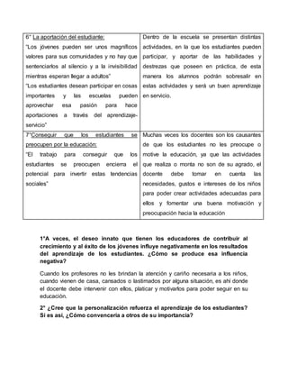 6° La aportación del estudiante:
“Los jóvenes pueden ser unos magníficos
valores para sus comunidades y no hay que
sentenciarlos al silencio y a la invisibilidad
mientras esperan llegar a adultos”
“Los estudiantes desean participar en cosas
importantes y las escuelas pueden
aprovechar esa pasión para hace
aportaciones a través del aprendizaje-
servicio”
Dentro de la escuela se presentan distintas
actividades, en la que los estudiantes pueden
participar, y aportar de las habilidades y
destrezas que poseen en práctica, de esta
manera los alumnos podrán sobresalir en
estas actividades y será un buen aprendizaje
en servicio.
7°Conseguir que los estudiantes se
preocupen por la educación:
“El trabajo para conseguir que los
estudiantes se preocupen encierra el
potencial para invertir estas tendencias
sociales”
Muchas veces los docentes son los causantes
de que los estudiantes no les preocupe o
motive la educación, ya que las actividades
que realiza o monta no son de su agrado, el
docente debe tomar en cuenta las
necesidades, gustos e intereses de los niños
para poder crear actividades adecuadas para
ellos y fomentar una buena motivación y
preocupación hacia la educación
1°A veces, el deseo innato que tienen los educadores de contribuir al
crecimiento y al éxito de los jóvenes influye negativamente en los resultados
del aprendizaje de los estudiantes. ¿Cómo se produce esa influencia
negativa?
Cuando los profesores no les brindan la atención y cariño necesaria a los niños,
cuando vienen de casa, cansados o lastimados por alguna situación, es ahí donde
el docente debe intervenir con ellos, platicar y motivarlos para poder seguir en su
educación.
2° ¿Cree que la personalización refuerza el aprendizaje de los estudiantes?
Si es así, ¿Cómo convencería a otros de su importancia?
 