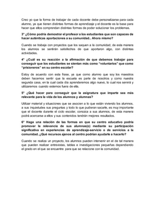 Creo yo que la forma de trabajar de cada docente debe personalizarse para cada
alumno, ya que tienen distintas formas de aprendizaje y el docente es la base para
hacer que ellos comprendan distintas formas de poder solucionar los problemas.
3° ¿Cómo podría demostrar el profesor a los estudiantes que son capaces de
hacer auténticas aportaciones a su comunidad.. Ahora mismo?
Cuando se trabaja con proyectos que los saquen a la comunidad, de esta manera
los alumnos se sentirán satisfechos de que aportaron algo, con distintas
actividades.
4° ¿Cuál es su reacción a la afirmación de que debemos trabajar para
conseguir que los estudiantes se sientan más como “voluntarios” que como
“prisioneros” en su centro escolar?
Estoy de acuerdo con esta frase, ya que como alumno que soy los maestros
deben hacernos sentir que la escuela es parte de nosotros y como nuestra
segunda casa, en la cual cada día aprenderemos algo nuevo, lo cual nos servirá y
utilizaremos cuando estemos fuera de ella.
5° ¿Qué hacer para conseguir que la asignatura que imparte sea más
relevante para la vida de los alumnos y alumnas?
Utilizar material y situaciones que se asocien a lo que están viviendo los alumnos,
a sus inquietudes sus preguntas y todo lo que pudieran sacarle, es muy importante
que el docente durante el ciclo escolar, conozca a sus alumnos, de esta manera
podrá acercarse a ellos y sus contenidos tendrán mejores resultados.
6° Haga una relación de las formas en que su centro educativo podría
promover la relevancia de sus alumnas(o) mediante su participación
significativa en experiencias de aprendizaje-servicio o de servicios a la
comunidad. ¿Qué recursos ajenos al centro podrían ayudarle a hacerlo?
Cuando se realiza un proyecto, los alumnos pueden intervenir en el de tal manera
que pueden realizar entrevistas, tablas e investigaciones pequeñas dependiendo
el grado en el que se encuentre para que se relacione con la comunidad.
 