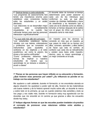 6° Dedicar tiempo a cada estudiante:
“Los programas de asesoramiento han
tenido una importancia enorme para
establecer unas conexiones fuertes
entre los estudiantes y un adulto
afectuoso.
“Las relaciones no se desarrollan mejor
cuando están completamente
orquestadas, si no cuando hay
suficiente tiempo para que las personas
interactúen significativamente”
7°Lo que está más allá del curriculum:
“Los estudiantes establecen fuertes
vínculos con sus tutores, entrenadores
y profesores que se convierten en
instrumentos para ayudarles a
centrarse en los objetivos y el éxito
académico, así como la pasión, los
dones y los sueños edificantes”
“Como profesores debemos hallar
formas de implicar a nuestros
estudiantes de manera que su
aprendizaje no se reduzca a estudiar y
acudir a clases”
El docente debe de tomarse un tiempo
determinado para poder asesorar a
cada uno de los individuos que
conforman su aula, ya que ellos
constan de distintas habilidades y tipos
de enseñanza y es necesario que a
cada uno se le atienda como es debido,
tomarse un tiempo después de la salida
con el grupo de niños que pueden ir
atrasados sería lo más ideal.
Un maestro para los alumnos se
convierte en más que un maestro, ya
que pasan la mitad de su tiempo con
ellos, conviven, aprenden, y ellos deben
de hacer que esto no cambie, al
contrario que cada día se retroalimente
y existan esos lazos entre maestro-
alumno, para su mayor aprendizaje y
un mejor ambiente en el aula.
1° Piense en las personas que hayan influido en su educación y formación.
¿Qué hicieron esas personas por usted? ¿Su influencia se percibe en su
trabajo con los estudiantes?
Me ayudaron a salir adelante, durante mi formación, si me encontraba atorada en
alguna situación me ayudaban a poder salir de ella, hicieron de las matemáticas
una buena materia y de la historia aprendí mucho sobre ella, un docente te marca
y sobre todo en la primaria, ya que es cuando estamos más sensibles y todo se
nos pega y nos duele más, durante mi formación estoy muy agradecida con los
docentes que me encontré en mi camino ya que gracias a ellos me encuentro
donde hoy estoy.
2° Indique algunas formas en que las escuelas puedan trasladar a la practica
el concepto de promover unas relaciones sólidas entre adultos y
estudiantes?
 