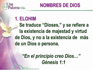 NOMBRES DE DIOS ELOHIM Se traduce “Dioses,” y se refiere a  la existencia de majestad y virtud  de Dios, y no a la existencia de  más de un Dios o persona. “ En el principio creo Dios…”  Génesis 1:1 