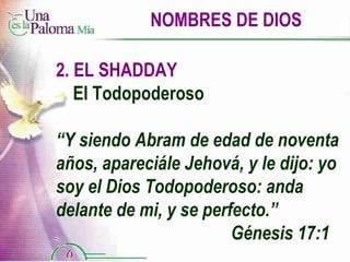 NOMBRES DE DIOS 2. EL SHADDAY El Todopoderoso “ Y siendo Abram de edad de noventa años, apareciále Jehová, y le dijo: yo soy el Dios Todopoderoso: anda delante de mi, y se perfecto.”  Génesis 17:1 