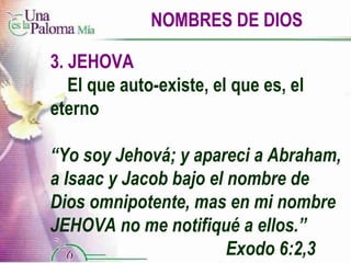 NOMBRES DE DIOS 3. JEHOVA El que auto-existe, el que es, el  eterno “ Yo soy Jehová; y apareci a Abraham, a Isaac y Jacob bajo el nombre de Dios omnipotente, mas en mi nombre JEHOVA no me notifiqué a ellos.”  Exodo 6:2,3 