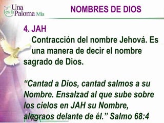 NOMBRES DE DIOS 4. JAH Contracción del nombre Jehová. Es  una manera de decir el nombre  sagrado de Dios. “ Cantad a Dios, cantad salmos a su Nombre. Ensalzad al que sube sobre los cielos en JAH su Nombre, alegraos delante de él.” Salmo 68:4 