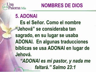 NOMBRES DE DIOS 5. ADONAI Es el Señor. Como el nombre  “Jehová” se consideraba tan  sagrado, en su lugar se usaba  ADONAI.  En algunas traducciones  bíblicas se usa ADONAI en lugar de  Jehová. “ ADONAI es mi pastor, y nada me faltará.” Salmo 23:1 