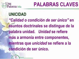 PALABRAS CLAVES UNICIDAD “ Calidad o condición de ser único”  en asuntos doctrinales se distingue de la palabra unidad.  Unidad  se refiere más a armonía entre componentes, mientras que  unicidad  se refiere a la condición de ser único. 
