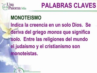 PALABRAS CLAVES MONOTEISMO Indica la creencia en un solo Dios.  Se deriva del griego  monos  que significa  solo .  Entre las religiones del mundo el judaísmo y el cristianismo son monoteístas. 