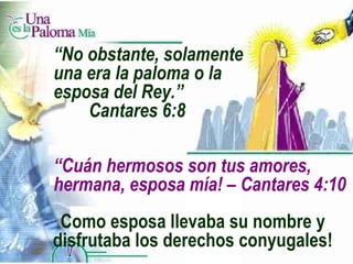 “ Cuán hermosos son tus amores,  hermana, esposa mía! – Cantares 4:10 Como esposa llevaba su nombre y disfrutaba los derechos conyugales! “ No obstante, solamente una era la paloma o la esposa del Rey.”  Cantares 6:8 