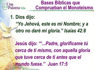 Bases Bíblicas que  Comprueban el Monoteismo 1. Dios dijo: “ Yo Jehová, este es mi Nombre; y a  otro no daré mi gloria.” Isaías 42:8 Jesús dijo:  “‘...Padre, glorificame tú cerca de ti mismo, con aquella gloria que tuve cerca de ti antes que el mundo fuese.’’  Juan 17:5 
