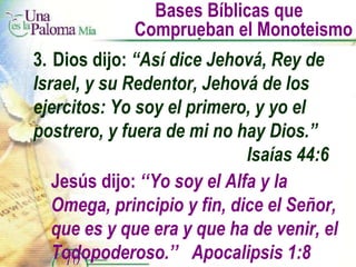 Bases Bíblicas que  Comprueban el Monoteismo 3. Dios dijo:  “Así dice Jehová, Rey de  Israel, y su Redentor, Jehová de los  ejercitos: Yo soy el primero, y yo el  postrero, y fuera de mi no hay Dios.”  Isaías 44:6 Jesús dijo:  ‘‘Yo soy el Alfa y la Omega, principio y fin, dice el Señor, que es y que era y que ha de venir, el Todopoderoso.’’  Apocalipsis 1:8 