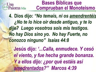 Bases Bíblicas que  Comprueban el Monoteismo 4. Dios dijo:  “No temaís, ni os  amendrentéis ,  ¿No te lo hice oir desde antiguo, y te lo  dije?  Luego vosotros sois mis testigos.  No hay Dios sino yo.  No hay Fuerte, no  conozco ninguno”  Isaías 44:8 Jesús dijo:  ‘...Calla, enmudece. Y cesó el viento, y fue hecha grande bonanza. Y a ellos dijo: ¿por qué estáis así  amedrentados ?’’  Marcos 4:39 