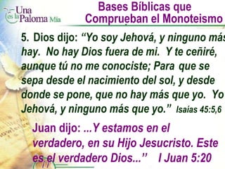 Bases Bíblicas que  Comprueban el Monoteismo 5. Dios dijo:  “Yo soy Jehová, y ninguno más hay.  No hay Dios fuera de mi.  Y te ceñiré, aunque tú no me conociste; Para  que se sepa desde el nacimiento del sol, y desde donde se pone, que no hay más que yo.  Yo Jehová, y ninguno más que yo.”  Isaías 45:5,6 Juan dijo:  ...Y estamos en el verdadero, en su Hijo Jesucristo. Este es el verdadero Dios...’’  I Juan 5:20 