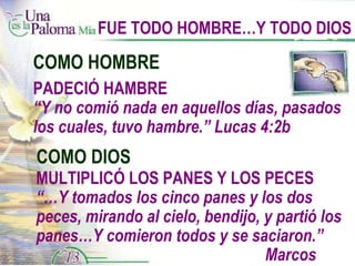 FUE TODO HOMBRE…Y TODO DIOS COMO HOMBRE COMO DIOS MULTIPLICÓ LOS PANES Y LOS PECES “… Y tomados los cinco panes y los dos peces, mirando al cielo, bendijo, y partió los panes…Y comieron todos y se saciaron.”    Marcos 6:41a, 42 PADECIÓ HAMBRE “ Y no comió nada en aquellos días, pasados los cuales, tuvo hambre.” Lucas 4:2b 