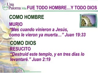 FUE TODO HOMBRE…Y TODO DIOS COMO HOMBRE COMO DIOS RESUCITO “ Destruid este templo, y en tres días lo levantaré.” Juan 2:19 MURIO “ Mas cuando vinieron a Jesús,  como le vieron ya muerta…” Juan 19:33 