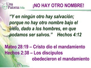 ¡NO HAY OTRO NOMBRE! “ Y en ningún otro hay salvación;  porque no hay otro nombre bajo el cielo, dado a los hombres, en que podamos ser salvos.”  Hechos 4:12 Mateo 28:19 – Cristo dio el mandamiento Hechos 2:38 – Los discipulos  obedecieron el mandamiento 