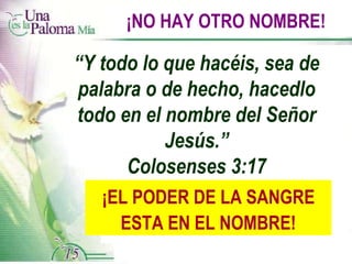 ¡NO HAY OTRO NOMBRE! “ Y todo lo que hacéis, sea de palabra o de hecho, hacedlo todo en el nombre del Señor Jesús.” Colosenses 3:17 ¡EL PODER DE LA SANGRE ESTA EN EL NOMBRE! 