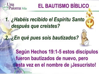EL BAUTISMO BÍBLICO Según Hechos 19:1-5 estos discípulos fueron bautizados de nuevo, pero esta vez en el nombre de ¡Jesucristo! 1.  ¿Habéis recibido el Espíritu Santo  después que creístes? 2.  ¿En qué pues sois bautizados? 