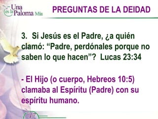 PREGUNTAS DE LA DEIDAD 3.  Si Jesús es el Padre, ¿a quién clamó: “Padre, perdónales porque no saben lo que hacen”?  Lucas 23:34 - El Hijo (o cuerpo, Hebreos 10:5) clamaba al Espíritu (Padre) con su espíritu humano. 