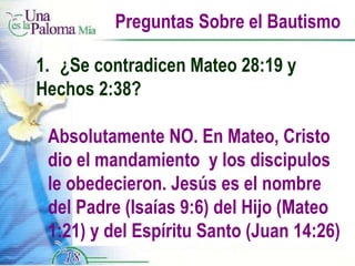 Preguntas Sobre el Bautismo 1.  ¿Se contradicen Mateo 28:19 y  Hechos 2:38? Absolutamente NO. En Mateo, Cristo dio el mandamiento  y los discipulos le obedecieron. Jesús es el nombre del Padre (Isaías 9:6) del Hijo (Mateo 1:21) y del Espíritu Santo (Juan 14:26) 